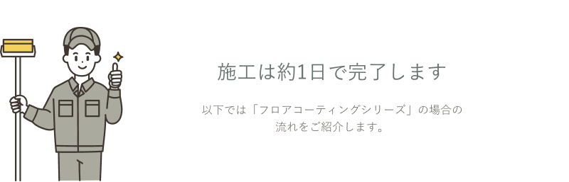 施工は約1日で完了します。以下では「フロアコーティングシリーズ」の場合の流れをご紹介します。